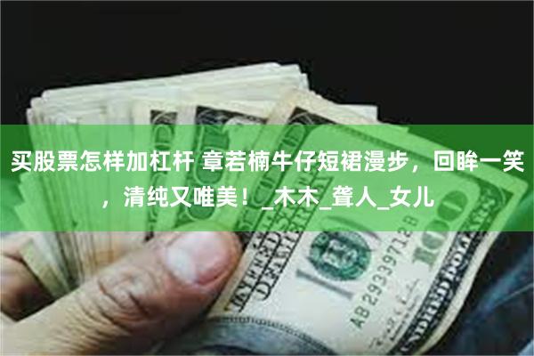 买股票怎样加杠杆 章若楠牛仔短裙漫步，回眸一笑，清纯又唯美！_木木_聋人_女儿