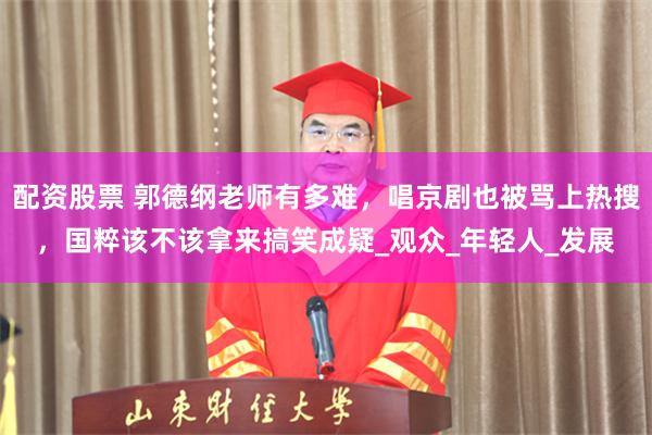 配资股票 郭德纲老师有多难，唱京剧也被骂上热搜，国粹该不该拿来搞笑成疑_观众_年轻人_发展