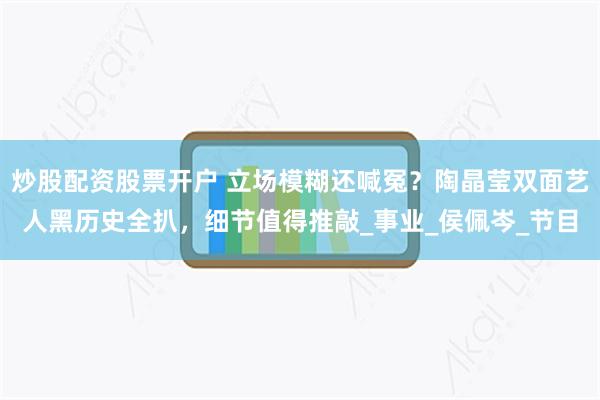 炒股配资股票开户 立场模糊还喊冤？陶晶莹双面艺人黑历史全扒，细节值得推敲_事业_侯佩岑_节目