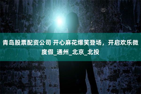 青岛股票配资公司 开心麻花爆笑登场，开启欢乐微度假_通州_北京_北投