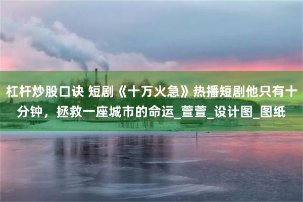 杠杆炒股口诀 短剧《十万火急》热播短剧他只有十分钟，拯救一座城市的命运_萱萱_设计图_图纸