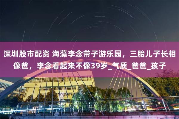 深圳股市配资 海藻李念带子游乐园，三胎儿子长相像爸，李念看起来不像39岁_气质_爸爸_孩子
