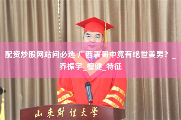 配资炒股网站问必选 广西表哥中竟有绝世美男？_乔振宇_檀健_特征