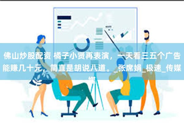 佛山炒股配资 橘子小贤再表演，一天看三五个广告能赚几十元，简直是胡说八道。_张席娟_极速_传媒