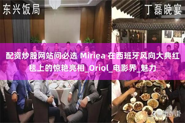 配资炒股网站问必选 Miriea 在西班牙风向大典红毯上的惊艳亮相_Oriol_电影界_魅力
