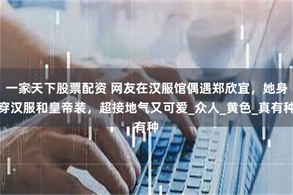 一家天下股票配资 网友在汉服馆偶遇郑欣宜，她身穿汉服和皇帝装，超接地气又可爱_众人_黄色_真有种