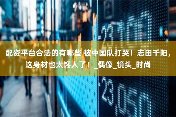 配资平台合法的有哪些 被中国队打哭！志田千阳，这身材也太馋人了！_偶像_镜头_时尚