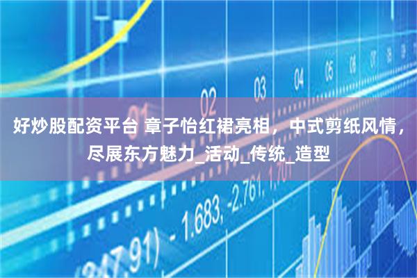 好炒股配资平台 章子怡红裙亮相，中式剪纸风情，尽展东方魅力_活动_传统_造型