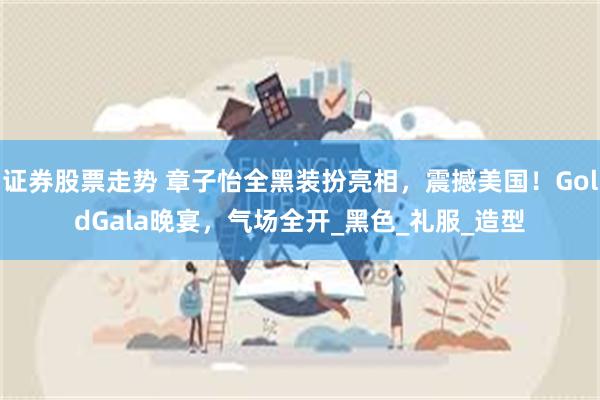 证券股票走势 章子怡全黑装扮亮相，震撼美国！GoldGala晚宴，气场全开_黑色_礼服_造型