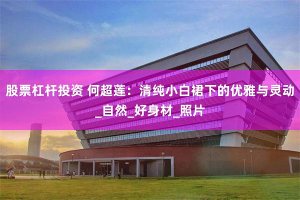 股票杠杆投资 何超莲：清纯小白裙下的优雅与灵动_自然_好身材_照片