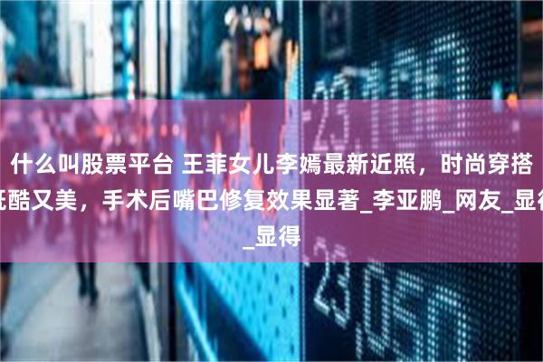 什么叫股票平台 王菲女儿李嫣最新近照，时尚穿搭既酷又美，手术后嘴巴修复效果显著_李亚鹏_网友_显得