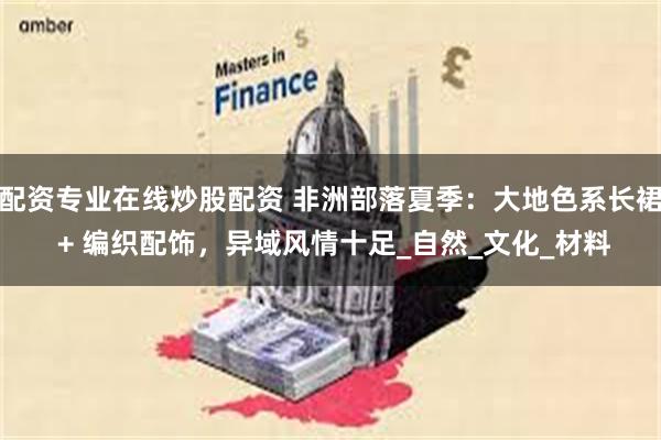 配资专业在线炒股配资 非洲部落夏季：大地色系长裙 + 编织配饰，异域风情十足_自然_文化_材料
