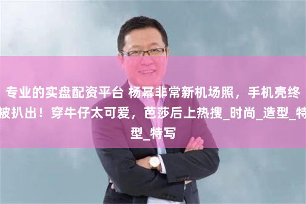 专业的实盘配资平台 杨幂非常新机场照，手机壳终于被扒出！穿牛仔太可爱，芭莎后上热搜_时尚_造型_特写