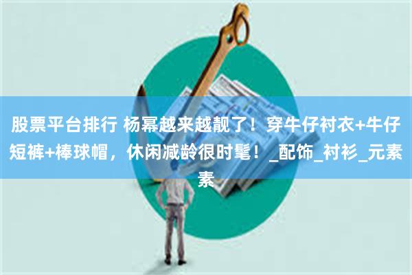 股票平台排行 杨幂越来越靓了！穿牛仔衬衣+牛仔短裤+棒球帽，休闲减龄很时髦！_配饰_衬衫_元素