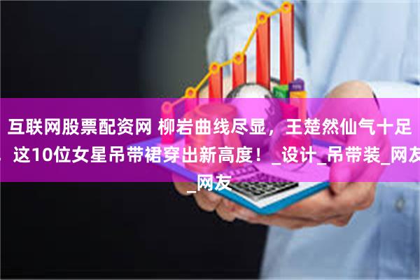 互联网股票配资网 柳岩曲线尽显，王楚然仙气十足，这10位女星吊带裙穿出新高度！_设计_吊带装_网友