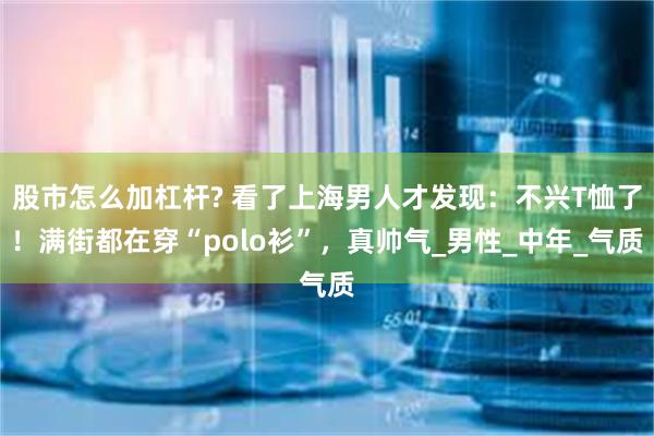 股市怎么加杠杆? 看了上海男人才发现：不兴T恤了！满街都在穿“polo衫”，真帅气_男性_中年_气质
