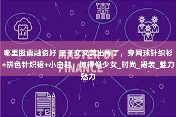 哪里股票融资好 王子文又美出圈了，穿网球针织衫+拼色针织裙+小白鞋，嫩得似少女_时尚_裙装_魅力