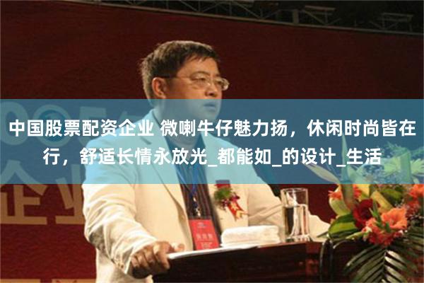 中国股票配资企业 微喇牛仔魅力扬，休闲时尚皆在行，舒适长情永放光_都能如_的设计_生活