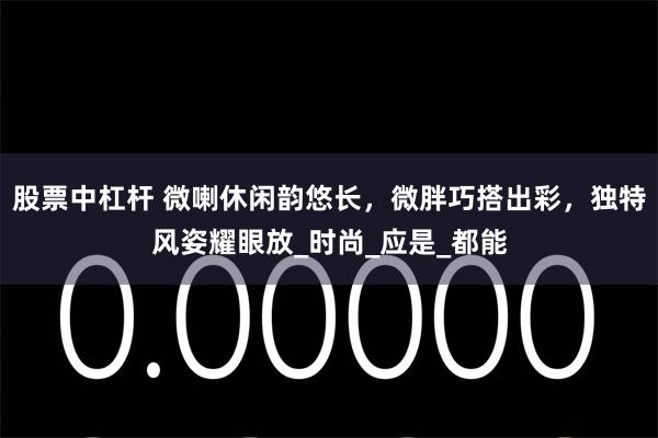 股票中杠杆 微喇休闲韵悠长，微胖巧搭出彩，独特风姿耀眼放_时尚_应是_都能