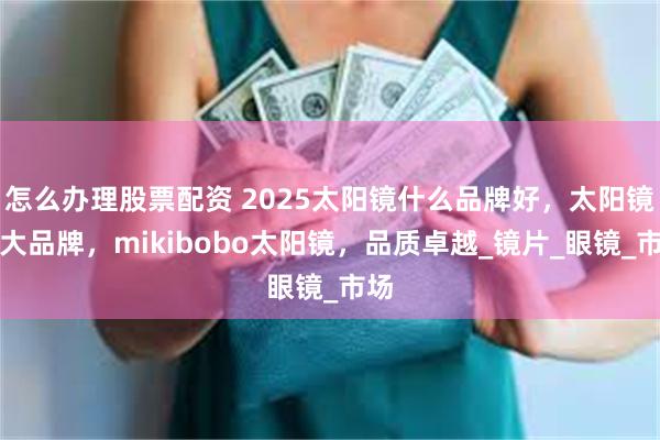 怎么办理股票配资 2025太阳镜什么品牌好，太阳镜十大品牌，mikibobo太阳镜，品质卓越_镜片_眼镜_市场