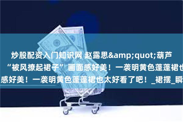 炒股配资入门知识网 赵露思&quot;葫芦果&quot;音乐节，“被风撩起裙子” 画面感好美！一袭明黄色蓬蓬裙也太好看了吧！_裙摆_瞬间