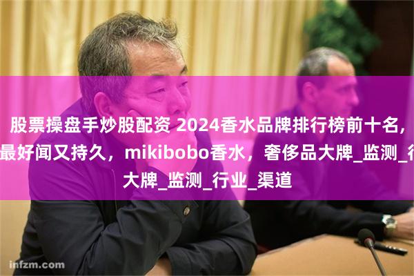 股票操盘手炒股配资 2024香水品牌排行榜前十名,香水哪款最好闻又持久，mikibobo香水，奢侈品大牌_监测_行业_渠道