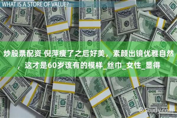 炒股票配资 倪萍瘦了之后好美，素颜出镜优雅自然，这才是60岁该有的模样_丝巾_女性_显得