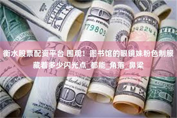 衡水股票配资平台 围观！图书馆的眼镜妹粉色制服藏着多少闪光点_都能_角落_鼻梁