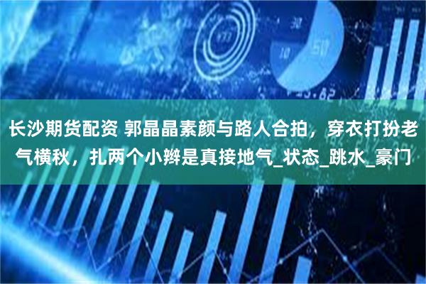 长沙期货配资 郭晶晶素颜与路人合拍，穿衣打扮老气横秋，扎两个小辫是真接地气_状态_跳水_豪门