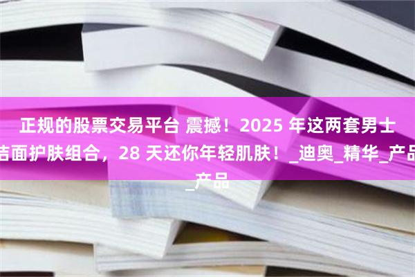 正规的股票交易平台 震撼！2025 年这两套男士洁面护肤组合，28 天还你年轻肌肤！_迪奥_精华_产品