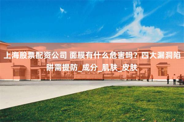 上海股票配资公司 面膜有什么危害吗？四大漏洞陷阱需提防_成分_肌肤_皮肤