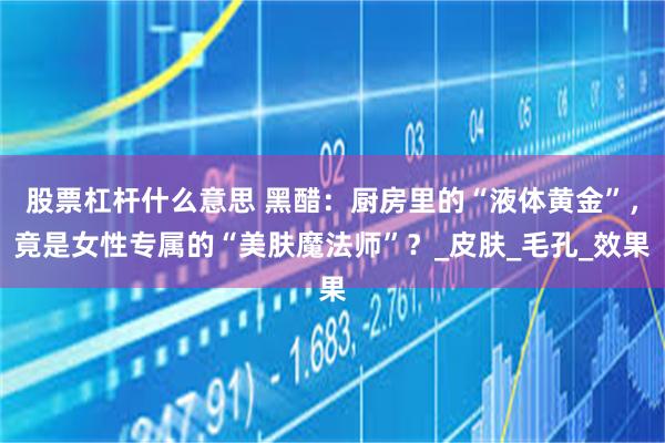 股票杠杆什么意思 黑醋：厨房里的“液体黄金”，竟是女性专属的“美肤魔法师”？_皮肤_毛孔_效果