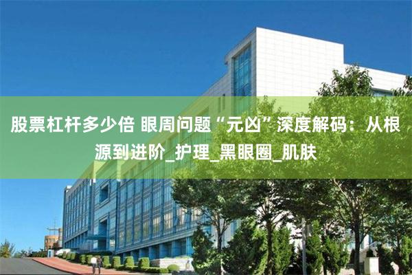 股票杠杆多少倍 眼周问题“元凶”深度解码：从根源到进阶_护理_黑眼圈_肌肤
