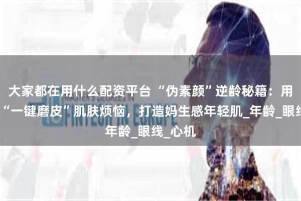 大家都在用什么配资平台 “伪素颜”逆龄秘籍：用化妆术“一键磨皮”肌肤烦恼，打造妈生感年轻肌_年龄_眼线_心机