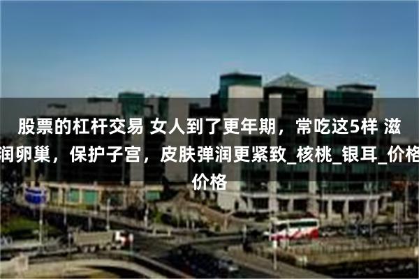 股票的杠杆交易 女人到了更年期，常吃这5样 滋润卵巢，保护子宫，皮肤弹润更紧致_核桃_银耳_价格