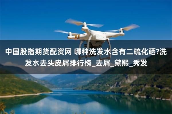 中国股指期货配资网 哪种洗发水含有二硫化硒?洗发水去头皮屑排行榜_去屑_黛熙_秀发