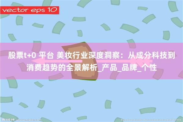 股票t+0 平台 美妆行业深度洞察：从成分科技到消费趋势的全景解析_产品_品牌_个性