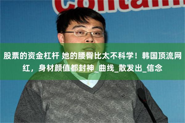 股票的资金杠杆 她的腰臀比太不科学！韩国顶流网红，身材颜值都封神_曲线_散发出_信念