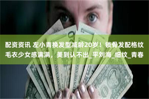 配资资讯 左小青换发型减龄20岁！锁骨发配格纹毛衣少女感满满，美到认不出_平刘海_细纹_青春