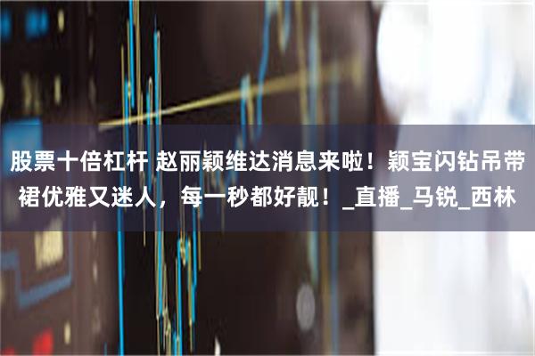 股票十倍杠杆 赵丽颖维达消息来啦！颖宝闪钻吊带裙优雅又迷人，每一秒都好靓！_直播_马锐_西林