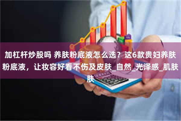 加杠杆炒股吗 养肤粉底液怎么选？这6款贵妇养肤粉底液，让妆容好看不伤及皮肤_自然_光泽感_肌肤