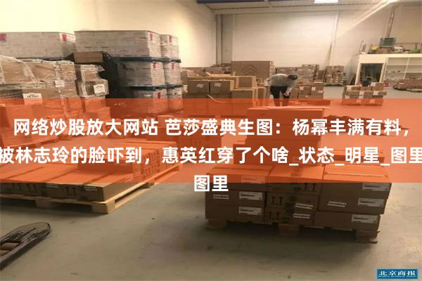 网络炒股放大网站 芭莎盛典生图：杨幂丰满有料，被林志玲的脸吓到，惠英红穿了个啥_状态_明星_图里