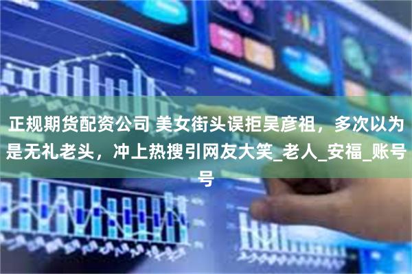 正规期货配资公司 美女街头误拒吴彦祖，多次以为是无礼老头，冲上热搜引网友大笑_老人_安福_账号