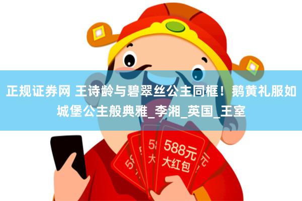 正规证券网 王诗龄与碧翠丝公主同框！鹅黄礼服如城堡公主般典雅_李湘_英国_王室