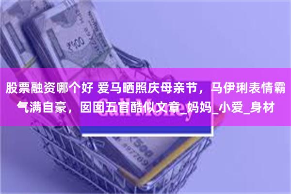 股票融资哪个好 爱马晒照庆母亲节，马伊琍表情霸气满自豪，囡囡五官酷似文章_妈妈_小爱_身材