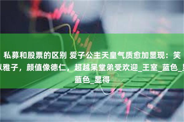 私募和股票的区别 爱子公主天皇气质愈加显现：笑容似雅子，颜值像德仁，超越呆堂弟受欢迎_王室_蓝色_显得