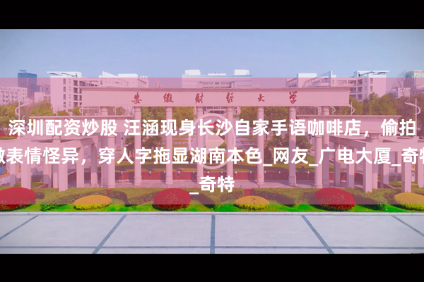 深圳配资炒股 汪涵现身长沙自家手语咖啡店，偷拍微表情怪异，穿人字拖显湖南本色_网友_广电大厦_奇特