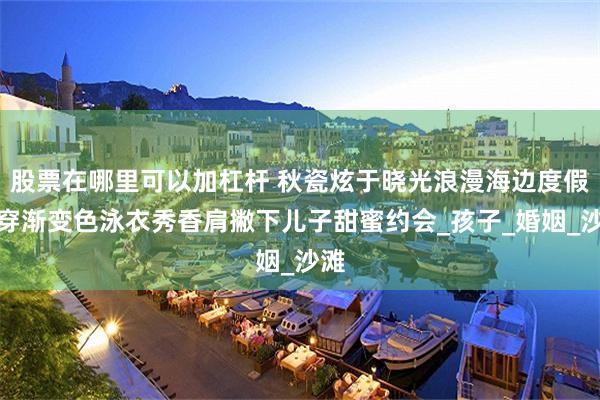 股票在哪里可以加杠杆 秋瓷炫于晓光浪漫海边度假，穿渐变色泳衣秀香肩撇下儿子甜蜜约会_孩子_婚姻_沙滩