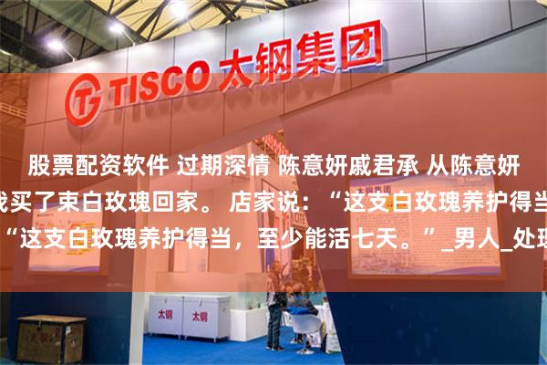 股票配资软件 过期深情 陈意妍戚君承 　从陈意妍公司正式离职的那天，我买了束白玫瑰回家。 　　店家说：“这支白玫瑰养护得当，至少能活七天。”_男人_处理_神色