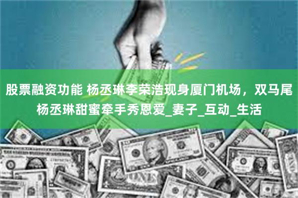 股票融资功能 杨丞琳李荣浩现身厦门机场，双马尾杨丞琳甜蜜牵手秀恩爱_妻子_互动_生活